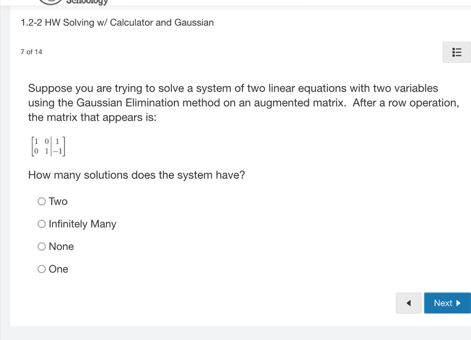 scnbblogy
1.2-2 HW Solving w/ Calculator and Gaussian
7 of 14
Suppose you are trying to solve a system of two linear equations with two variables
using the Gaussian Elimination method on an augmented matrix. After a row operation,
the matrix that appears is:
beginbmatrix 1&0&|&1 0&1|&-1endbmatrix
How many solutions does the system have?
Two
Infinitely Many
None
One
Next