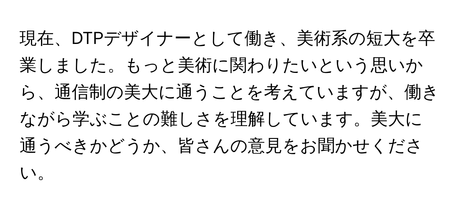 現在、DTPデザイナーとして働き、美術系の短大を卒業しました。もっと美術に関わりたいという思いから、通信制の美大に通うことを考えていますが、働きながら学ぶことの難しさを理解しています。美大に通うべきかどうか、皆さんの意見をお聞かせください。