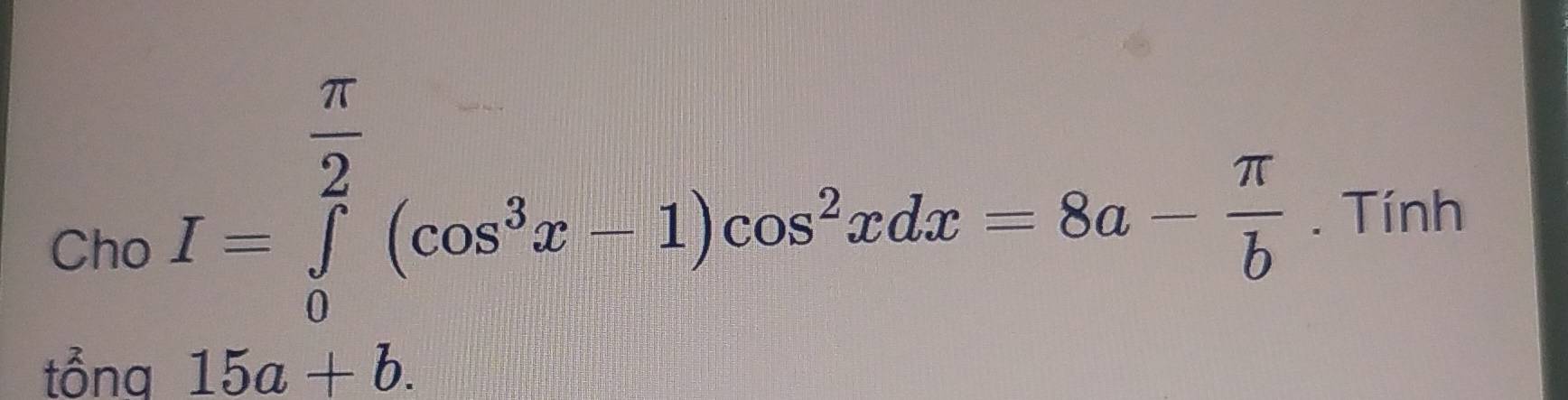 Cho
I=∈tlimits _0^((frac π)2)(cos^3x-1)cos^2xdx=8a- π /6 . Tính 
tổng 15a+b.