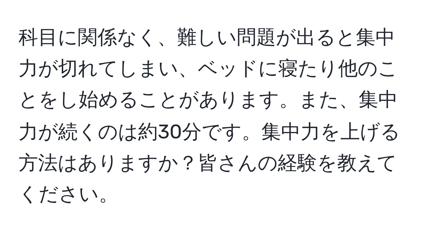 科目に関係なく、難しい問題が出ると集中力が切れてしまい、ベッドに寝たり他のことをし始めることがあります。また、集中力が続くのは約30分です。集中力を上げる方法はありますか？皆さんの経験を教えてください。