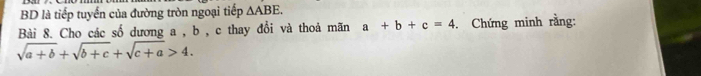 BD là tiếp tuyển của đường tròn ngoại tiếp △ ABE. 
Bài 8. Cho các số dương a , b , c thay đổi và thoả mãn a+b+c=4.Chứng minh rằng:
sqrt(a+b)+sqrt(b+c)+sqrt(c+a)>4.