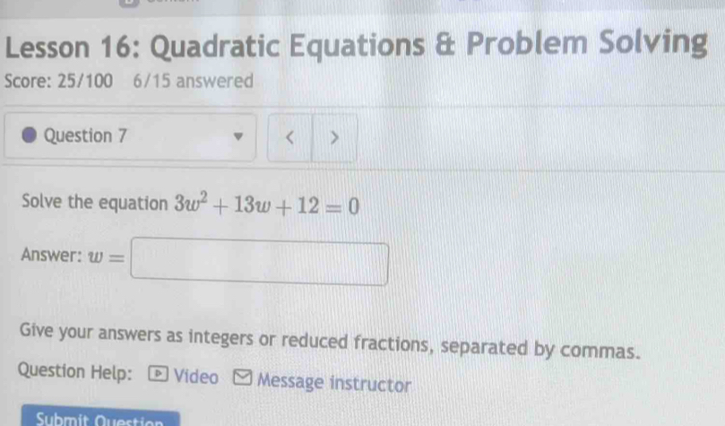 Lesson 16: Quadratic Equations & Problem Solving 
Score: 25/100 6/15 answered 
Question 7 < > 
Solve the equation 3w^2+13w+12=0
Answer: w=□
Give your answers as integers or reduced fractions, separated by commas. 
Question Help: - Video ≌ Message instructor 
Submit Question