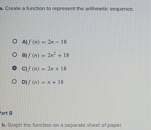 Create a function to represent the arithmetic sequence.
A) f(n)=2n-18
B) f(n)=2n^2+18
C) f(n)=2n+18
D) f(n)=n+18
Part B
b. Graph the function on a separate sheet of paper.