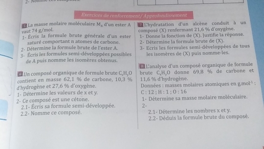 Nom 
Exercices de renforcement/ Approfondissement 
La masse molaire moléculaire M_A d'un ester A L L'hydratation d'un alcène conduit à un 
vaut 74 g/mol. composé (X) renfermant 21,6 % d'oxygène. 
Écris la formule brute générale d'un ester 1- Donne la fonction de (X). Justifie la réponse. 
saturé comportant n atomes de carbone. 
2- Détermine la formule brute de l'ester A. 2- Détermine la formule brute de (X). 
3- Ecris les formules semi-développées de tous 
3- Écris les formules semi-développées possibles les isomères de (X) puis nomme-les. 
de A puis nomme les isomères obtenus. 
L L'analyse d'un composé organique de formule 
* Un composé organique de formule brute C, H,O brute C. H,O donne 69,8 % de carbone et 
contient en masse 62, 1 % de carbone, 10, 3 % 11, 6 % d'hydrogène. 
d'hydrogène et 27, 6 % d'oxygène. * Données : masses molaires atomiques en : 7 m i^(-1) : 
1- Détermine les valeurs de x et y. C:12:H:1:0:16
2- Ce composé est une cétone. 1- Détermine sa masse molaire moléculaire. 
2.1- Écris sa formule semi-développée. 2- 
2.2- Nomme ce composé. 2.1- Détermine les nombres x et y. 
2.2- Déduis la formule brute du composé.