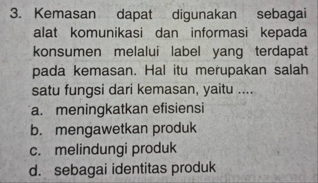 Kemasan dapat digunakan sebagai
alat komunikasi dan informasi kepada
konsumen melalui label yang terdapat
pada kemasan. Hal itu merupakan salah
satu fungsi dari kemasan, yaitu ....
a. meningkatkan efisiensi
b. mengawetkan produk
c. melindungi produk
d. sebagai identitas produk