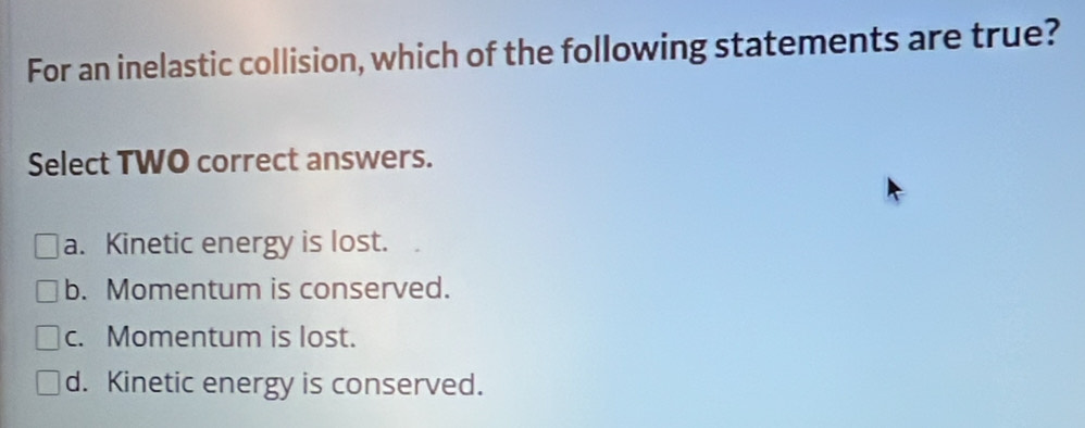 For an inelastic collision, which of the following statements are true?
Select TWO correct answers.
a. Kinetic energy is lost.
b. Momentum is conserved.
c. Momentum is lost.
d. Kinetic energy is conserved.