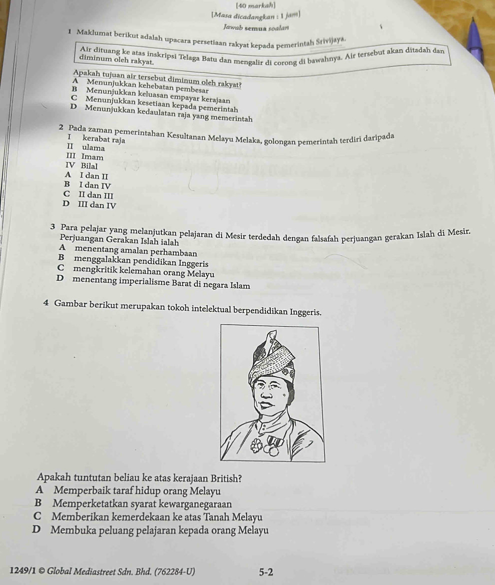 [40 markah]
[Masa dicadangkan : 1 jäm]
Jawab semua soalan
1 Maklumat berikut adalah upacara persetiaan rakyat kepada pemerintah Srivijaya
Air dituang ke atas inskripsi Telaga Batu dan mengalir di corong di bawahnya. Air tersebut akan ditadah dan
diminum oleh rakyat.
Apakah tujuan air tersebut diminum oleh rakyat?
A Menunjukkan kehebatan pembesar
B Menunjukkan keluasan empayar kerajaan
C Menunjukkan kesetiaan kepada pemerintah
D Menunjukkan kedaulatan raja yang memerintah
2 Pada zaman pemerintahan Kesultanan Melayu Melaka, golongan pemerintah terdiri daripada
I kerabat raja
II ulama
III Imam
IV Bilal
A I dan II
B I dan IV
C II dan III
D III dan IV
3 Para pelajar yang melanjutkan pelajaran di Mesir terdedah dengan falsafah perjuangan gerakan Islah di Mesir.
Perjuangan Gerakan Islah ialah
A menentang amalan perhambaan
B menggalakkan pendidikan Inggeris
C mengkritik kelemahan orang Melayu
D menentang imperialisme Barat di negara Islam
4 Gambar berikut merupakan tokoh intelektual berpendidikan Inggeris.
Apakah tuntutan beliau ke atas kerajaan British?
A Memperbaik taraf hidup orang Melayu
B Memperketatkan syarat kewarganegaraan
C Memberikan kemerdekaan ke atas Tanah Melayu
D Membuka peluang pelajaran kepada orang Melayu
1249/1 © Global Mediastreet Sdn. Bhd. (762284-U) 5-2