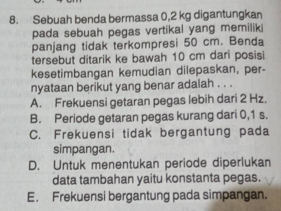 Sebuah benda bermassa 0,2 kg digantungkan
pada sebuah pegas vertikal yang memiliki
panjang tidak terkompresi 50 cm. Benda
tersebut ditarik ke bawah 10 cm dari posisi
kesetimbangan kemudian dilepaskan, per-
nyataan berikut yang benar adalah . . .
A. Frekuensi getaran pegas lebih dari 2 Hz.
B. Periode getaran pegas kurang dari 0,1 s.
C. Frekuensi tidak bergantung pada
simpangan.
D. Untuk menentukan periode diperlukan
data tambahan yaitu konstanta pegas.
E. Frekuensi bergantung pada simpangan.