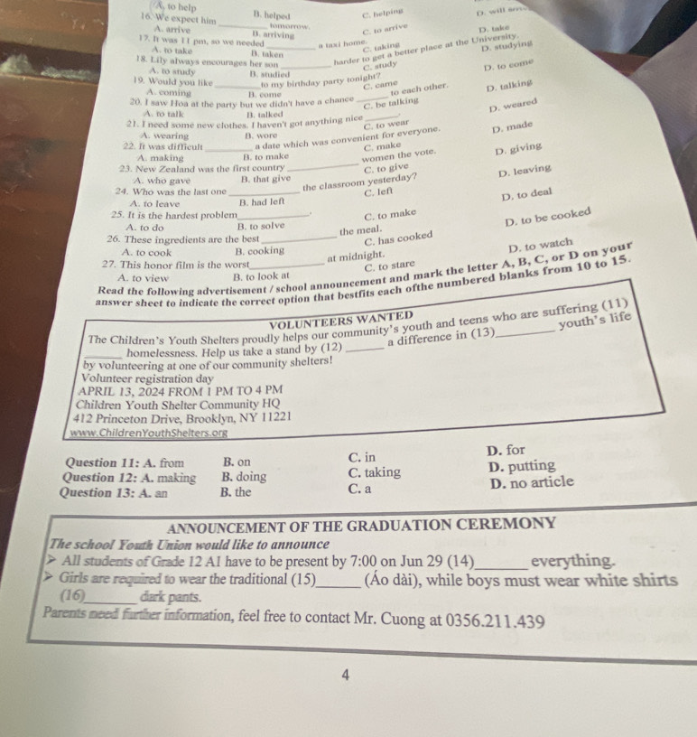 (A, to help
C. helping
16. We expect him _B. helped tomorrow
A. arrive B. arriving
C. to arrive D. will sm .
C. taking D. take
17. It was I I pm, so we needed a taxi home.
18. Lily always encourages her son_ harder to get a better place at the University.
A. to take B. taken
A. to study
C. study D. studying
C. came D. to come
19. Would you like B. studied
_to my birthday party tonight?
A. coming B. come
to each other.
_C. be talking D. talking
20. I saw Hoa at the party but we didn't have a chance
D. weared
A. to talk B. talked
21. I need some new clothes. I haven't got anything nice_
a date which was convenient for everyone. D. made
A. wearing
_
22. It was difficult B. wore C. to wear
_
A. making B. to make
women the vote. C. make
D. giving
23. New Zealand was the first country C. to give
A. who gave B. that give
24. Who was the last one_
the classroom yesterday? D. leaving
A. to leave B. had left C. Ief
25. It is the hardest problem _.
C. to make D. to deal
A. to do B. to solve
_C. has cooked D. to be cooked
the meal.
26. These ingredients are the best
A. to cook B. cooking
C. to stare D. to watch
at midnight.
27. This honor film is the worst
Read the following advertisement / school announcement and mark the letter A, B, C, or D on your
A. to view B. to look at
answer sheet to indicate the correct option that bestfits each ofthe numbered blanks from 10 to 15
VOLUNTEERS WANTED
The Children’s Youth Shelters proudly helps our community's youth and teens who are suffering (11)
a difference in (13) youth's life
_homelessness. Help us take a stand by (12)_
by volunteering at one of our community shelters!
Volunteer registration day
APRIL 13, 2024 FROM 1 PM TO 4 PM
Children Youth Shelter Community HQ
412 Princeton Drive, Brooklyn, NY 11221
www.ChildrenYouthShelters.org
Question 11: A. from B. on C. in D. for
Question 12: A. making B. doing C. taking D. putting
Question 1 3 A. an B. the C. a D. no article
ANNOUNCEMENT OF THE GRADUATION CEREMONY
The school Youth Union would like to announce
> All students of Grade 12 A1 have to be present by 7:00 on Jun 29 (14)_ everything.
> Girls are required to wear the traditional (15)_ (Áo dài), while boys must wear white shirts
(16)_ dark pants.
Parents need further information, feel free to contact Mr. Cuong at 0356.211.439
4