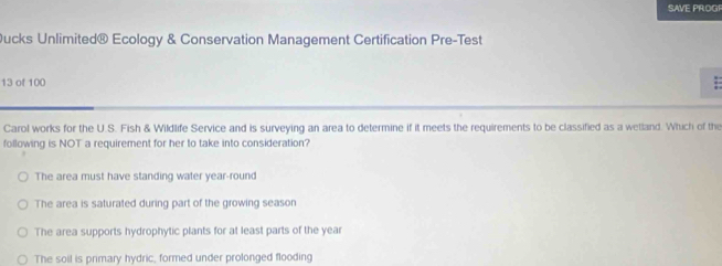 SAVE PROGF
ucks Unlimited® Ecology & Conservation Management Certification Pre-Test
13 of 100
Carol works for the U.S. Fish & Wildlife Service and is surveying an area to determine if it meets the requirements to be classified as a wetland. Which of the
following is NOT a requirement for her to take into consideration?
The area must have standing water year-round
The area is saturated during part of the growing season
The area supports hydrophytic plants for at least parts of the year
The soil is primary hydric, formed under prolonged flooding
