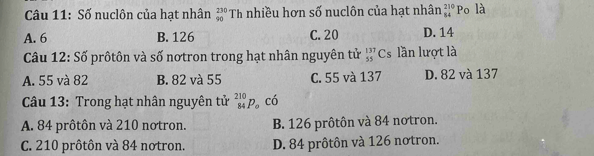 Số nuclôn của hạt nhân beginarrayr 230 90endarray Th nhiều hơn số nuclôn của hạt nhân beginarrayr 210 84endarray Po là
A. 6 B. 126 C. 20 D. 14
Câu 12: Số prôtôn và số nơtron trong hạt nhân nguyên tử _(55)^(137)Cs lần lượt là
A. 55 và 82 B. 82 và 55 C. 55 và 137 D. 82 và 137
Câu 13: Trong hạt nhân nguyên tử _(84)^(210)p_o có
A. 84 prôtôn và 210 notron. B. 126 prôtôn và 84 notron.
C. 210 prôtôn và 84 notron. D. 84 prôtôn và 126 notron.