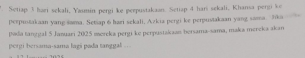 Setiap 3 hari sekali, Yasmin pergi ke perpustakaan. Setiap 4 hari sekali, Khansa pergi ke 
perpustakaan yang sama. Setiap 6 hari sekali, Azkia pergi ke perpustakaan yang sama. Jika 
pada tanggal 5 Januari 2025 mereka pergi ke perpustakaan bersama-sama, maka mereka akan 
pergi bersama-sama lagi pada tanggal …