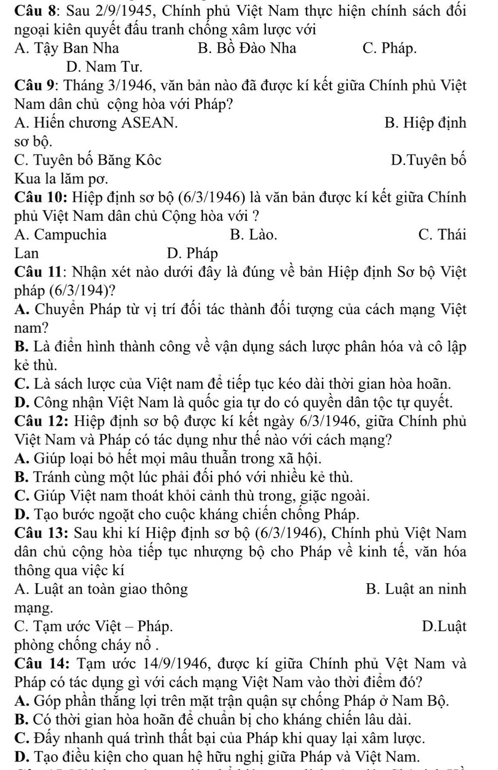 Sau 2/9/1945, Chính phủ Việt Nam thực hiện chính sách đối
ngoại kiên quyết đấu tranh chống xâm lược với
A. Tậy Ban Nha B. Bồ Đào Nha C. Pháp.
D. Nam Tư.
Câu 9: Tháng 3/1946, văn bản nào đã được kí kết giữa Chính phủ Việt
Nam dân chủ cộng hòa với Pháp?
A. Hiến chương ASEAN. B. Hiệp định
sơ bộ.
C. Tuyên bố Băng Kôc D.Tuyên bố
Kua la lăm pơ.
Câu 10: Hiệp định sơ bộ (6/3/1946) là văn bản được kí kết giữa Chính
phủ Việt Nam dân chủ Cộng hòa với ?
A. Campuchia B. Lào. C. Thái
Lan D. Pháp
Câu 11: Nhận xét nào dưới đây là đúng về bản Hiệp định Sơ bộ Việt
pháp (6/3/194)?
A. Chuyển Pháp từ vị trí đối tác thành đối tượng của cách mạng Việt
nam?
B. Là điển hình thành công về vận dụng sách lược phân hóa và cô lập
kẻ thù.
C. Là sách lược của Việt nam để tiếp tục kéo dài thời gian hòa hoãn.
D. Công nhận Việt Nam là quốc gia tự do có quyền dân tộc tự quyết.
Câu 12: Hiệp định sơ bộ được kí kết ngày 6/3/1946, giữa Chính phủ
Việt Nam và Pháp có tác dụng như thế nào với cách mạng?
A. Giúp loại bỏ hết mọi mâu thuẫn trong xã hội.
B. Tránh cùng một lúc phải đối phó với nhiều kẻ thù.
C. Giúp Việt nam thoát khỏi cảnh thù trong, giặc ngoài.
D. Tạo bước ngoặt cho cuộc kháng chiến chống Pháp.
Câu 13: Sau khi kí Hiệp định sơ bộ (6/3/1946), Chính phủ Việt Nam
dân chủ cộng hòa tiếp tục nhượng bộ cho Pháp về kinh tế, văn hóa
thông qua việc kí
A. Luật an toàn giao thông B. Luật an ninh
mạng.
C. Tạm ước Việt - Pháp. D.Luật
phòng chống cháy nổ .
Câu 14: Tạm ước 14/9/1946, được kí giữa Chính phủ Vệt Nam và
Pháp có tác dụng gì với cách mạng Việt Nam vào thời điểm đó?
A. Góp phần thắng lợi trên mặt trận quận sự chống Pháp ở Nam Bộ.
B. Có thời gian hòa hoãn để chuẩn bị cho kháng chiến lâu dài.
C. Đấy nhanh quá trình thất bại của Pháp khi quay lại xâm lược.
D. Tạo điều kiện cho quan hệ hữu nghị giữa Pháp và Việt Nam.