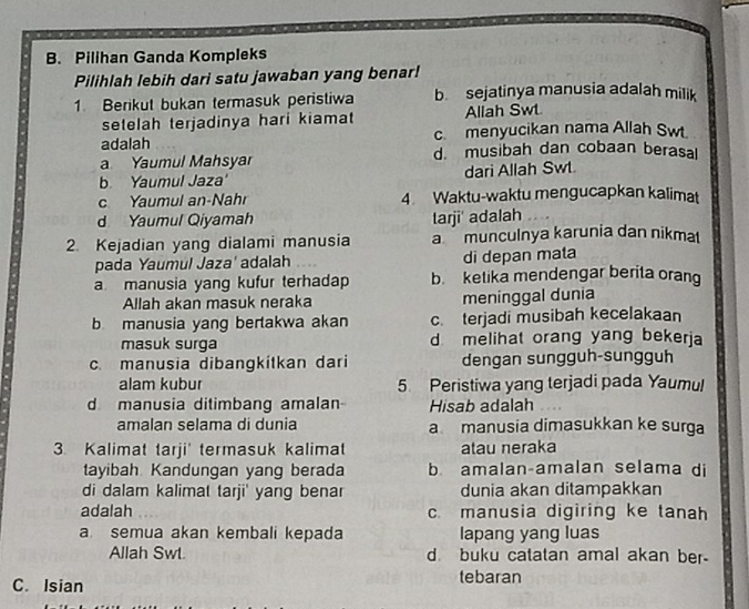 Pilihan Ganda Kompleks
Pilihlah lebih dari satu jawaban yang benar!
1. Berikut bukan termasuk peristiwa b sejatinya manusia adalah milik
setelah terjadinya hari kiamat Allah Swt.
adalah c. menyucikan nama Allah Swt.
a Yaumul Mahsyar d. musibah dan cobaan berasal
b. Yaumul Jaza dari Allah Swt.
c Yaumul an-Nahr 4 Waktu-waktu mengucapkan kalimat
d Yaumul Qiyamah tarji' adalah
2. Kejadian yang dialami manusia a munculnya karunia dan nikma
pada Yaumul Jaza' adalah di depan mata
a manusia yang kufur terhadap b ketika mendengar berita orang
Allah akan masuk neraka meninggal dunia
b manusia yang bertakwa akan c. terjadi musibah kecelakaan
masuk surga d melihat orang yang bekerja
c. manusia dibangkitkan dari dengan sungguh-sungguh
alam kubur 5 Peristiwa yang terjadi pada Yaumul
d manusia ditimbang amalan Hisab adalah
amalan selama di dunia a manusia dimasukkan ke surga
3. Kalimat tarji' termasuk kalimat atau neraka
tayibah Kandungan yang berada b amalan-amalan selama di
di dalam kalimat tarji' yang benar dunia akan ditampakkan
adalah c. manusia digiring ke tanah
a semua akan kembali kepada lapang yang luas
Allah Swl. d. buku catatan amal akan ber-
C. Isian tebaran