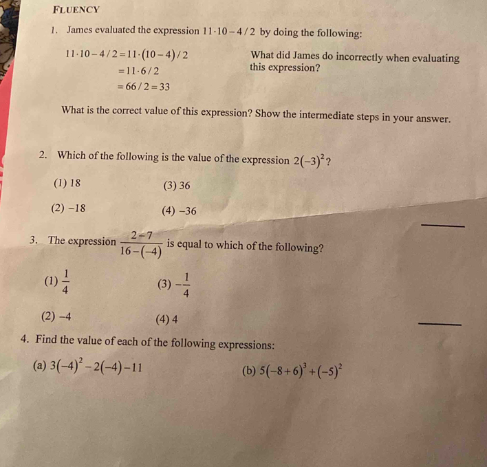 Fluency
1. James evaluated the expression 11· 10-4/2 by doing the following:
11· 10-4/2=11· (10-4)/2 What did James do incorrectly when evaluating
=11· 6/2
this expression?
=66/2=33
What is the correct value of this expression? Show the intermediate steps in your answer.
2. Which of the following is the value of the expression 2(-3)^2 ?
(1) 18 (3) 36
_
(2) -18 (4) −36
3. The expression  (2-7)/16-(-4)  is equal to which of the following?
(1)  1/4  (3) - 1/4 
(2) −4 (4) 4
_
4. Find the value of each of the following expressions:
(a) 3(-4)^2-2(-4)-11 (b) 5(-8+6)^3+(-5)^2