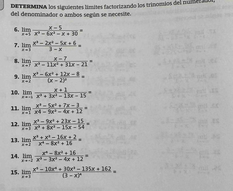 DETERMINA los siguientes límites factorizando los trinomios del numeradol, 
del denominador o ambos según se necesite. 
6. limlimits _xto 5 (x-5)/x^3-6x^2-x+30 =
7. limlimits _xto 3 (x^3-2x^2-5x+6)/3-x =
8. limlimits _xto 7 (x-7)/x^3-11x^2+31x-21 =
9. limlimits _xto 2frac x^3-6x^2+12x-8(x-2)^2=
10. limlimits _xto -1 (x+1)/x^3+3x^2-13x-15 =
11. limlimits _xto 1 (x^3-5x^2+7x-3)/x4-9x^2-4x+12 =
12. limlimits _xto 3 (x^3-9x^2+23x-15)/x^3+8x^2-15x-54 =
13. limlimits _xto 2 (x^3+x^2-16x+2)/x^4-8x^2+16 =
14. limlimits _xto -2 (x^4-8x^2+16)/x^3-3x^2-4x+12 =
15. limlimits _xto 3frac x^5-10x^4+30x^3-135x+162(3-x)^4=