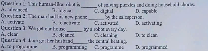 This human-like robot is_ of solving puzzles and doing household chores.
A. advanced B. logical C. digital D. capable
Question 2: The man had his new phone _by the salesperson.
A. activate B. to activate C. activated D. activating
Question 3: We get our house _by a robot every day.
A. clean B. cleaned C. cleaning D. to clean
Question 4: Jane got her husband_ the central heating.
A. to programme B. programming C. programme D. programmed