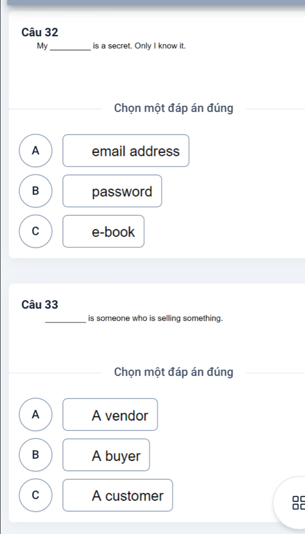 My_ is a secret. Only I know it.
Chọn một đáp án đúng
A email address
B password
C e-book
Câu 33
_is someone who is selling something.
Chọn một đáp án đúng
A A vendor
B A buyer
C A customer