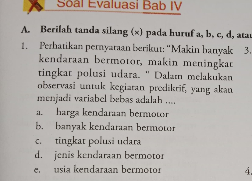 Soal Evaluasi Bab IV
A. Berilah tanda silang (×) pada huruf a, b, c, d, atau
1. Perhatikan pernyataan berikut: “Makin banyak 3.
kendaraan bermotor, makin meningkat
tingkat polusi udara. “ Dalam melakukan
observasi untuk kegiatan prediktif, yang akan
menjadi variabel bebas adalah ....
a. harga kendaraan bermotor
b. banyak kendaraan bermotor
c. tingkat polusi udara
d. jenis kendaraan bermotor
e. usia kendaraan bermotor 4.