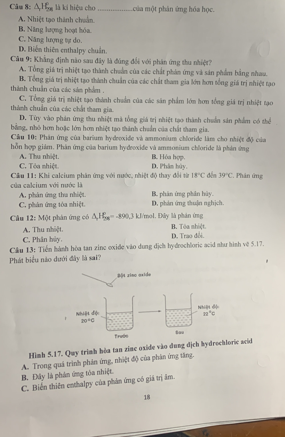 △ _rH_(298)^o là kí hiệu cho_ của một phản ứng hóa học.
A. Nhiệt tạo thành chuẩn.
B. Năng lượng hoạt hóa.
C. Năng lượng tự do.
D. Biến thiên enthalpy chuẩn.
Câu 9: Khẳng định nào sau đây là đúng đối với phản ứng thu nhiệt?
A. Tổng giá trị nhiệt tạo thành chuẩn của các chất phản ứng và sản phẩm bằng nhau.
B. Tổng giá trị nhiệt tạo thành chuẩn của các chất tham gia lớn hơn tổng giá trị nhiệt tạo
thành chuẩn của các sản phẩm .
C. Tổng giá trị nhiệt tạo thành chuẩn của các sản phẩm lớn hơn tổng giá trị nhiệt tạo
thành chuẩn của các chất tham gia.
D. Tùy vào phản ứng thu nhiệt mà tổng giá trị nhiệt tạo thành chuẩn sản phẩm có thể
bằng, nhỏ hơn hoặc lớn hơn nhiệt tạo thành chuẩn của chất tham gia.
Câu 10: Phản ứng của barium hydroxide và ammonium chloride làm cho nhiệt độ của
hỗn hợp giảm. Phản ứng của barium hydroxide và ammonium chloride là phản ứng
A. Thu nhiệt. B. Hóa hợp.
C. Tỏa nhiệt. D. Phân hủy.
Câu 11: Khi calcium phản ứng với nước, nhiệt độ thay đổi từ 18°C đến 39°C. Phản ứng
của calcium với nước là
A. phản ứng thu nhiệt. B. phản ứng phân hủy.
C. phản ứng tỏa nhiệt. D. phản ứng thuận nghịch.
Câu 12: Một phản ứng có △ _rH_(298)^o=-890,3kJ/ /mol. Đây là phản ứng
A. Thu nhiệt. B. Tỏa nhiệt.
C. Phân hủy. D. Trao đổi.
Câu 13: Tiến hành hòa tan zinc oxide vào dung dịch hydrochloric acid như hình vẽ 5.17.
Phát biểu nào dưới đây là sai?
Hình 5.17. Quy trình hòa tan zinc oxide vào dung dịch hydrochloric acid
A. Trong quá trình phản ứng, nhiệt độ của phản ứng tăng.
B. Đây là phản ứng tỏa nhiệt.
C. Biến thiên enthalpy của phản ứng có giá trị âm.
18