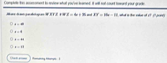 Complete this assessment to review what you've learned. It will not count toward your grade.
Jilliane draws parallelogram W XY Z. It W Z=4s+25 and XY=10s-11 , what is the vilue of s? (1 point )
a=49
· =6
t=44
x=19
Check answer Temaining Attempts : 3