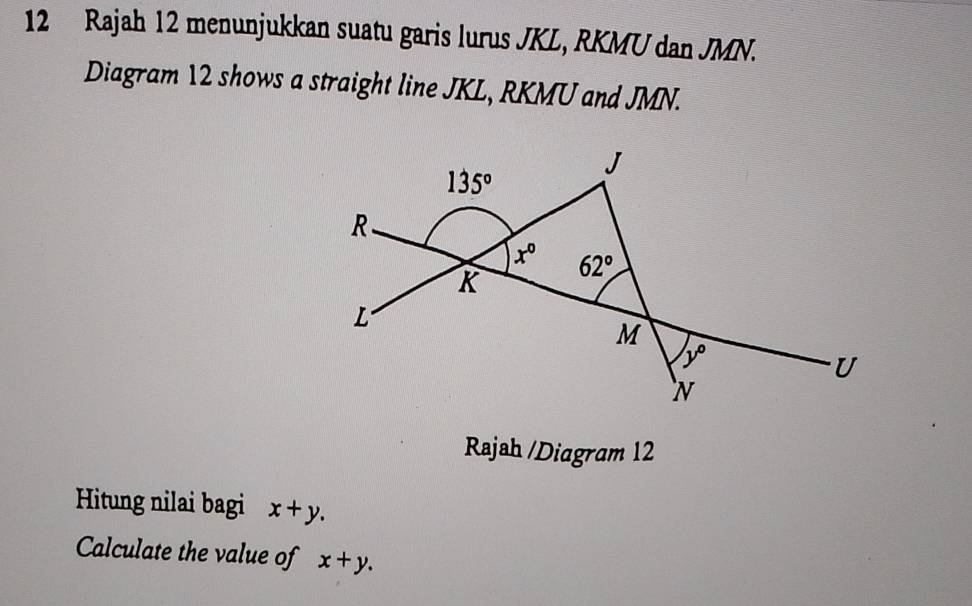 Rajah 12 menunjukkan suatu garis lurus JKL, RKMU dan JMN.
Diagram 12 shows a straight line JKL, RKMU and JMN.
Rajah /Diagram 12
Hitung nilai bagi x+y.
Calculate the value of x+y.