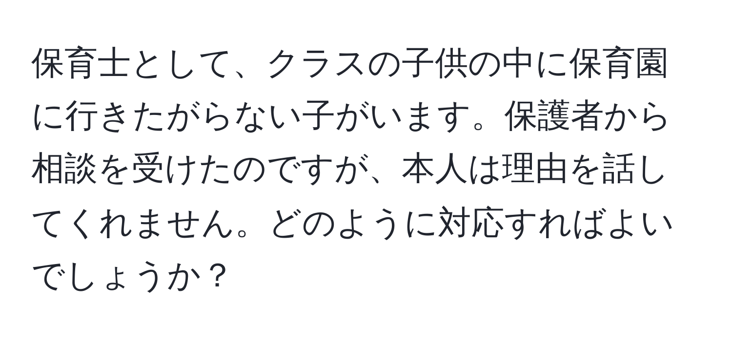 保育士として、クラスの子供の中に保育園に行きたがらない子がいます。保護者から相談を受けたのですが、本人は理由を話してくれません。どのように対応すればよいでしょうか？