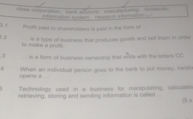 close corporation； bank account； manufacturing； dividends; 
information system; research information 
3.1 Profit paid to shareholders is paid in the form of ... 
3.2 ... is a type of business that produces goods and sell them in order 
to make a profit. 
.3 ... is a form of business ownership that ends with the letters CC. 
4 When an individual person goes to the bank to put money, he/sh 
opens a ... 
Technology used in a business for manipulating, calculatin 
retrieving, storing and sending information is called ... 
(5x