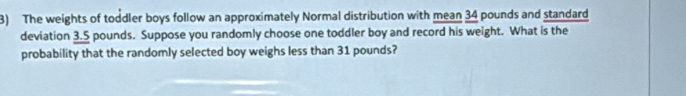 The weights of toddler boys follow an approximately Normal distribution with mean 34 pounds and standard 
deviation 3.5 pounds. Suppose you randomly choose one toddler boy and record his weight. What is the 
probability that the randomly selected boy weighs less than 31 pounds?