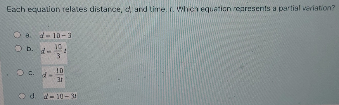 Each equation relates distance, d, and time, t. Which equation represents a partial variation?
a. d=10-3
b. d= 10/3 t
C. d= 10/3t 
d. d=10-3t