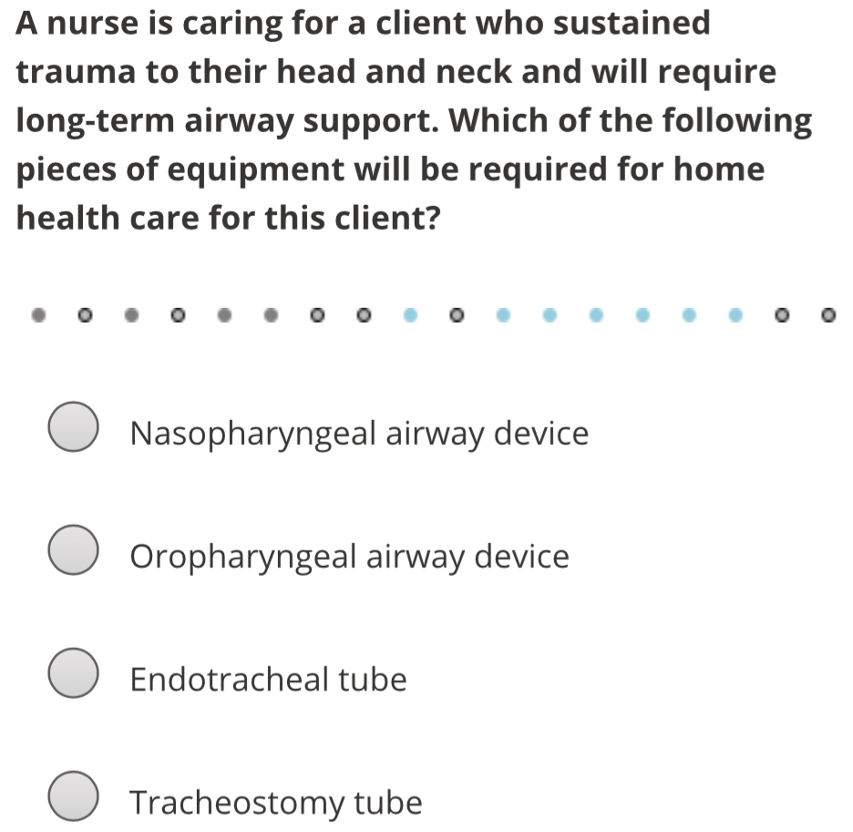 A nurse is caring for a client who sustained
trauma to their head and neck and will require
long-term airway support. Which of the following
pieces of equipment will be required for home
health care for this client?
Nasopharyngeal airway device
Oropharyngeal airway device
Endotracheal tube
Tracheostomy tube