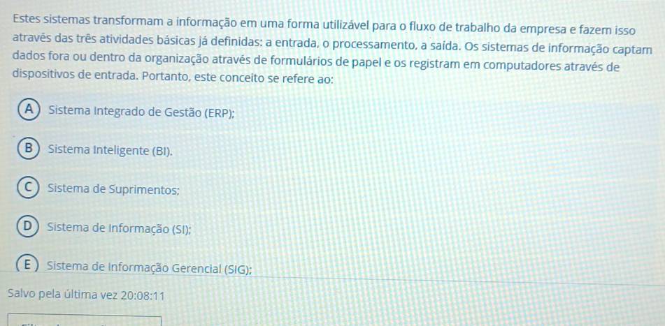 Estes sistemas transformam a informação em uma forma utilizável para o fluxo de trabalho da empresa e fazem isso
através das três atividades básicas já definidas: a entrada, o processamento, a saída. Os sistemas de informação captam
dados fora ou dentro da organização através de formulários de papel e os registram em computadores através de
dispositivos de entrada. Portanto, este conceito se refere ao:
A ) Sistema Integrado de Gestão (ERP);
B Sistema Inteligente (BI).
C Sistema de Suprimentos;
D Sistema de Informação (SI);
E ) Sistema de Informação Gerencial (SIG);
Salvo pela última vez 20:08:11