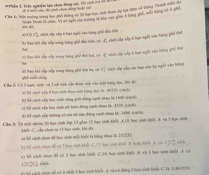 Phần 2. Trắc nghiệm lựa chọn đúng sai. Thí sinh trả lới l 
d) ở mỗi câu, thỉ sinh chọn đúng hoặc sai.
Câu 1: Một trường trung học phổ thông có 20 bạn học sinh tham dự tọa đàm về tháng Thanh niên do
Quận Đoàn tổ chức. Vị trí ngồi của trường là khu vực gồm 4 hàng ghế, mỗi hàng có 6 ghế.
khi đó:
a) Có C_(20)^6 cách sắp xếp 6 bạn ngồi vào hàng ghế đầu tiên
b) Sau khi sắp xếp xong hàng ghế đầu tiên, có A_(14)^6 4 cách sắp xếp 6 bạn ngồi vào hàng ghế thứ
hai
ba cách sắp xếp 6 bạn ngồi vào hàng ghế thứ
c) Sau khi sắp xếp xong hàng ghế thứ hai, có A_8^6
d) Sau khi sắp xếp xong hàng ghế thứ ba, có C_6^2 cách sắp xếp các bạn còn lại ngồi vào hàng
ghế cuối cùng
Câu 2: Có 5 nam sinh và 3 nữ sinh cần được xếp vào một hàng dọc, khi đó:
a) Số cách xếp 8 học sinh theo một hàng dọc là: 40320 (cách).
b) Số cách xếp học sinh cùng giới đứng cạnh nhau là:1440 (cách).
c) Số cách xếp học sinh nữ luôn đứng cạnh nhau là: 4320 (cách).
d) Số cách xếp không có em nữ nào đứng cạnh nhau là: 2400 (cách).
Câu 3: Từ một nhóm 30 học sinh lớp 12 gồm 15 học sinh khối A,10 học sinh khối B và 5 học sinh
khối C, cần chọn ra 15 học sinh, khi đó:
a) Số cách chọn để học sinh mỗi khối là bằng nhau là 252252
b) Số cách chọn để có 2 học sinh khối C,13 học sinh khối B hoặc khối A : có C_5^2C_(15)^(13) cách.
c) Số cách chọn để có 2 học sinh khối C,10 học sinh khối B và 3 học sinh khối A có
C_5^2C_(10)^(10)C_(15)^3 cách.
d) Số cách chọn để có ít nhất 5 học sinh khối A và có đúng 2 học sinh khối C là 51861950