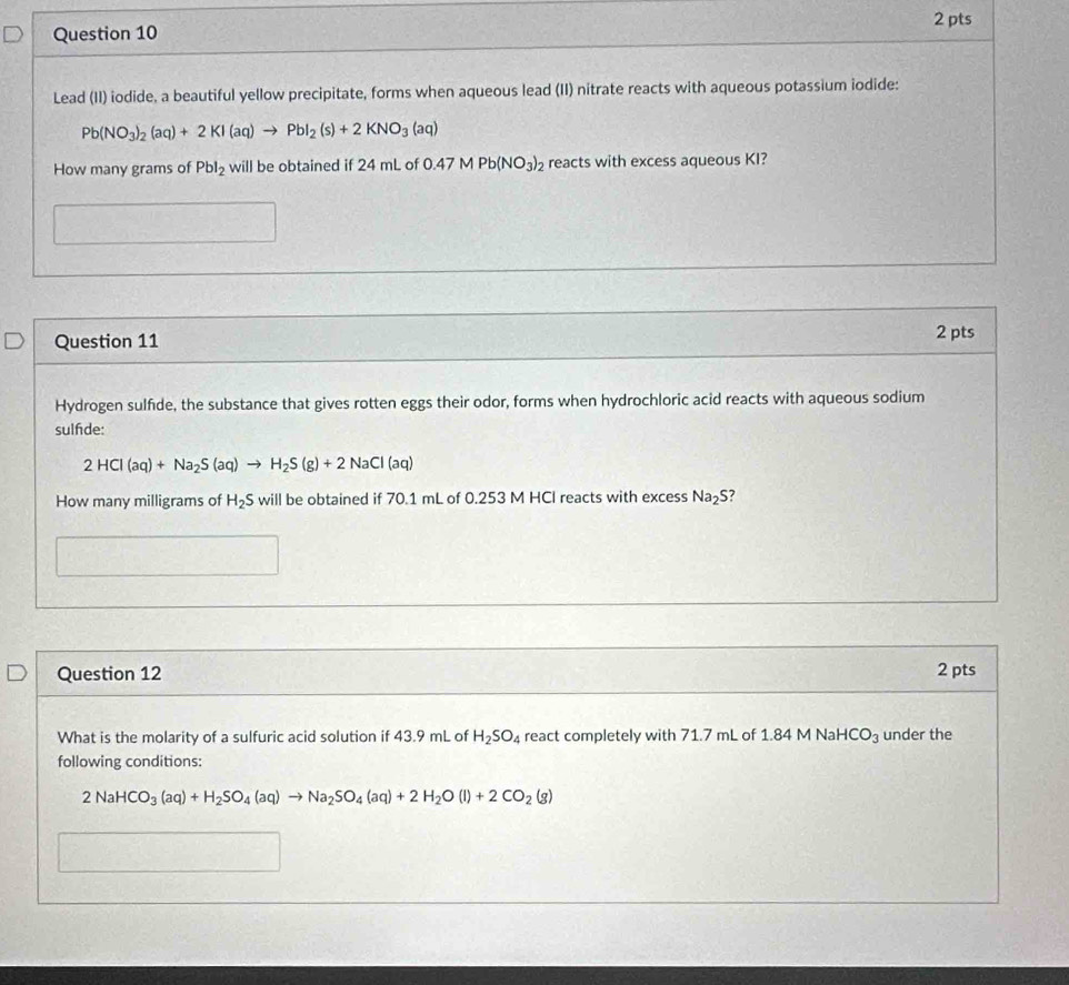 Lead (II) iodide, a beautiful yellow precipitate, forms when aqueous lead (II) nitrate reacts with aqueous potassium iodide:
Pb(NO_3)_2(aq)+2KI(aq)to PbI_2(s)+2KNO_3(aq)
How many grams of Pbl_2 will be obtained if 24 mL of 0.47MPb(NO_3)_2 reacts with excess aqueous KI?
□^(frac 3^□)
Question 11 2 pts 
Hydrogen sulfide, the substance that gives rotten eggs their odor, forms when hydrochloric acid reacts with aqueous sodium 
sulfde:
2HCl(aq)+Na_2S(aq)to H_2S(g)+2NaCl(aq)
How many milligrams of H_2S will be obtained if 70.1 mL of 0.253 M HCI reacts with excess Na_2S
Question 12 
2 pts 
What is the molarity of a sulfuric acid solution if 43.9 mL of H_2SO_4 react completely with 71.7 mL of 1.84 M NaH 1CO_3 under the 
following conditions:
2NaHCO_3(aq)+H_2SO_4(aq)to Na_2SO_4(aq)+2H_2O(l)+2CO_2(g)