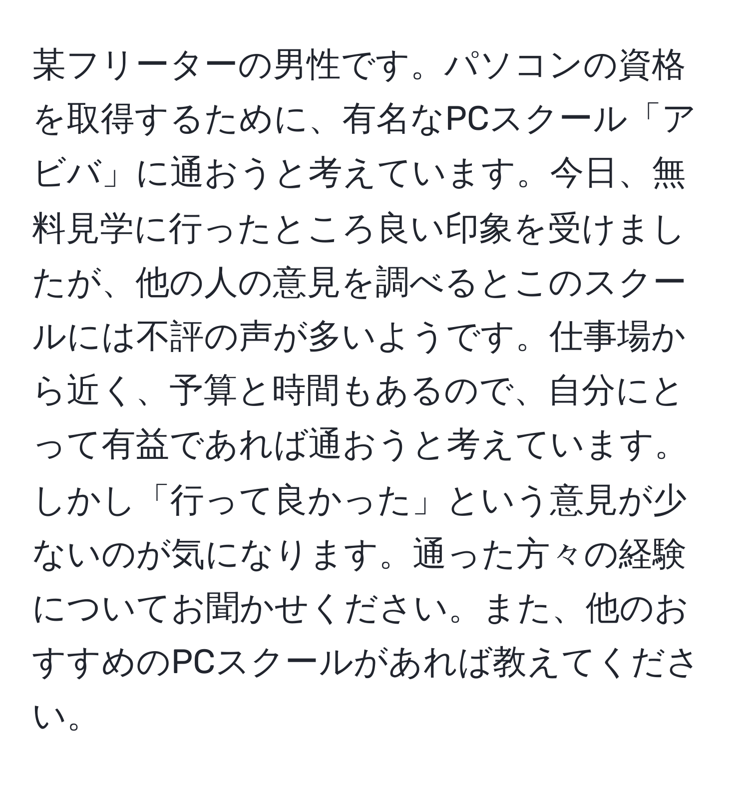 某フリーターの男性です。パソコンの資格を取得するために、有名なPCスクール「アビバ」に通おうと考えています。今日、無料見学に行ったところ良い印象を受けましたが、他の人の意見を調べるとこのスクールには不評の声が多いようです。仕事場から近く、予算と時間もあるので、自分にとって有益であれば通おうと考えています。しかし「行って良かった」という意見が少ないのが気になります。通った方々の経験についてお聞かせください。また、他のおすすめのPCスクールがあれば教えてください。