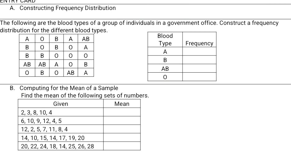 ENTRY CARD 
A. Constructing Frequency Distribution 
The following are the blood types of a group of individuals in a government office. Construct a frequency 
distribution for the different blood types. 

B. Computing for the Mean of a Sample 
Find the mean of the following sets of numbers.