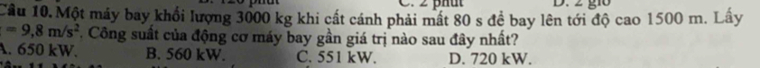 2 phut D. 2 g10
Cầu 10. Một máy bay khổi lượng 3000 kg khi cất cánh phải mất 80 s đề bay lên tới độ cao 1500 m. Lấy
=9,8m/s^2 F. Công suất của động cơ máy bay gần giá trị nào sau đây nhất?
A. 650 kW. B. 560 kW. C. 551 kW. D. 720 kW.
