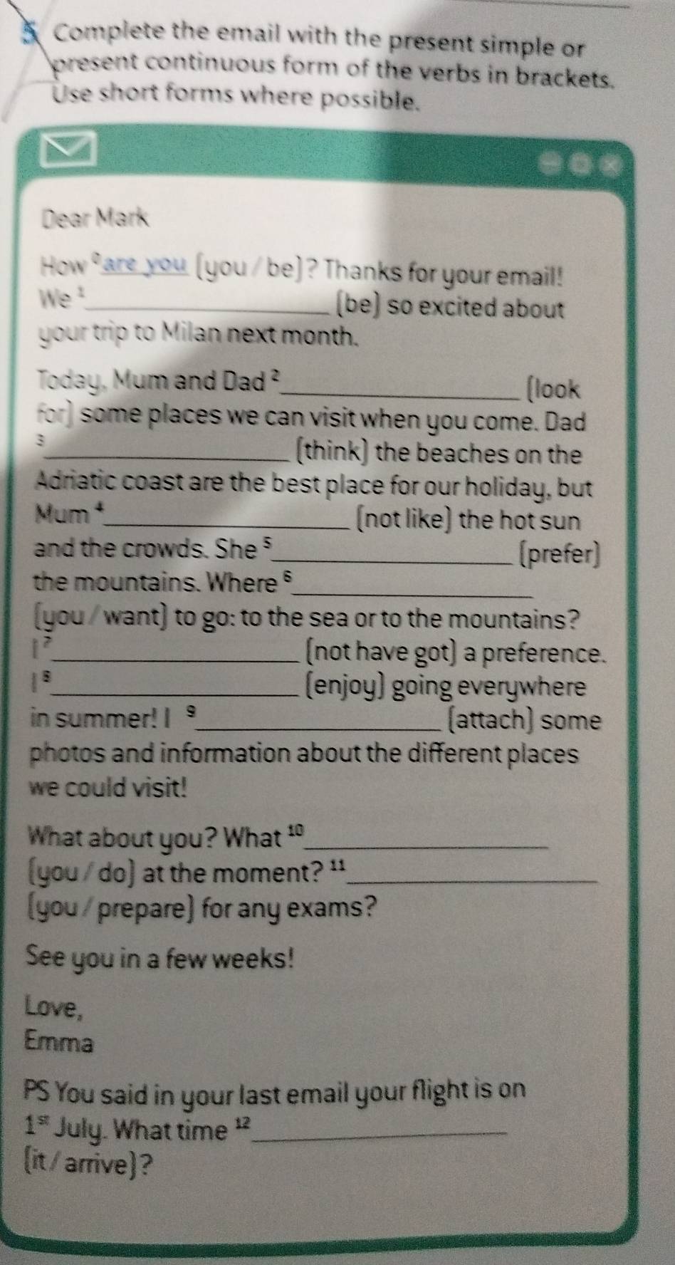 Complete the email with the present simple or 
present continuous form of the verbs in brackets. 
Use short forms where possible. 
ν 
Dear Mark 
How are you (you / be) ? Thanks for your email! 
We ¹_ (be) so excited about 
your trip to Milan next month. 
Today, Mum and Dad^2 _ (look 
for) some places we can visit when you come. Dad 
3 
_(think) the beaches on the 
Adriatic coast are the best place for our holiday, but 
Mum ¹_ (not like) the hot sun 
and the crowds. She ⁵_ (prefer) 
the mountains. Where §_ 
(you / want) to go: to the sea or to the mountains?
1^2 _ (not have got) a preference.
1^5
_(enjoy) going everywhere 
in summer! I _(attach) some 
photos and information about the different places 
we could visit! 
What about you? What _ 
you / do) at the moment? '_ 
(you / prepare) for any exams? 
See you in a few weeks! 
Love, 
Emma 
PS You said in your last email your flight is on
1^(st) July. What time _ 
(it/ arrive)?