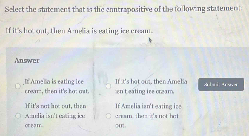 Select the statement that is the contrapositive of the following statement:
If it's hot out, then Amelia is eating ice cream.
Answer
If Amelia is eating ice If it's hot out, then Amelia Submit Answer
cream, then it's hot out. isn't eating ice cream.
If it's not hot out, then If Amelia isn't eating ice
Amelia isn't eating ice cream, then it's not hot
cream. out.