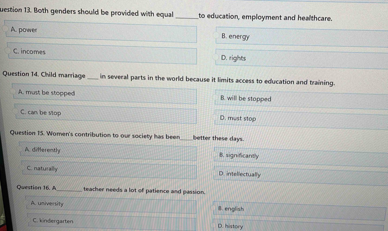 uestion 13. Both genders should be provided with equal _to education, employment and healthcare.
A. power B. energy
C. incomes D. rights
Question 14. Child marriage_ in several parts in the world because it limits access to education and training.
A. must be stopped B. will be stopped
C. can be stop D. must stop
Question 15. Women's contribution to our society has been_ better these days.
A. differently B. significantly
C. naturally D. intellectually
Question 16. A_ teacher needs a lot of patience and passion.
A. university B. english
C. kindergarten D. history