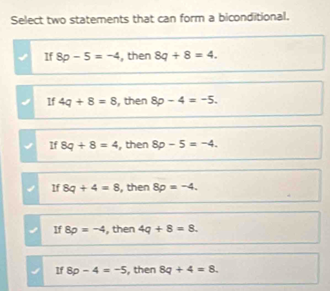 Select two statements that can form a biconditional.
If 8p-5=-4 , then 8q+8=4.
If 4q+8=8 , then 8p-4=-5.
If 8q+8=4 , then 8p-5=-4.
If 8q+4=8 , then 8p=-4.
If 8p=-4 , then 4q+8=8.
If 8p-4=-5 , then 8q+4=8.