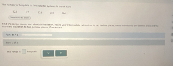 The number of hospitals in five hospital systems is shown here
322 72 128 250 144
Send data to Excel 
Find the range, mean, and standard deviation. Round your intermediate calculations to two decimal places, round the mean to one decimal place and the 
standard deviation to two decimal places, if necessary. 
Part: 0 / 3 1 
Part 1 of 3 
The range is □ hospitals. × 5