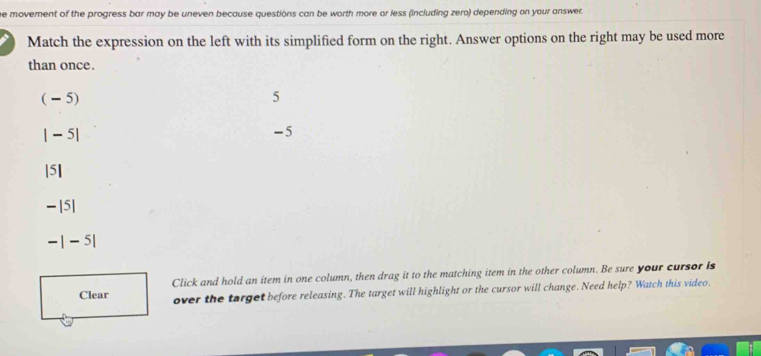 he movement of the progress bar may be uneven because questions can be worth more or less (including zero) depending on your answer.
Match the expression on the left with its simplified form on the right. Answer options on the right may be used more
than once.
( - 5) 5
| - 5|
-5
|5]
- |5|
- | - 5|
Clear Click and hold an item in one column, then drag it to the matching item in the other column. Be sure your cursor Is
over the target before releasing. The target will highlight or the cursor will change. Need help? Watch this video.