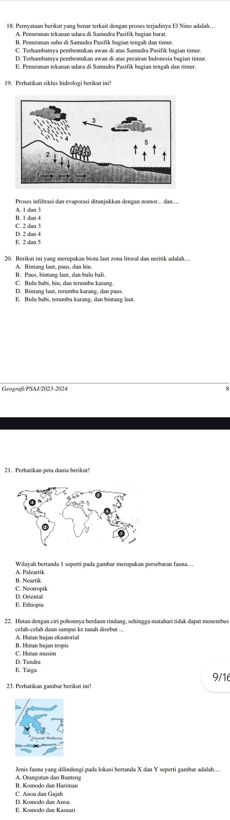 Pernyataan berikut yang benar terkait dengan proses terjadinya El Nino adalah….
A. Penurunan tekanan udara di Samudra Pasifik bagian barat.
B. Penurunan suhu di Samudra Pasifik bagian tengah dan timur.
C. Terhambatnya pembentukan awan di atas Samudra Pasifik bagian timur.
D. Terhambatnya pembentukan awan di atas perairan Indonesia bagian timur.
E. Penurunan tekanan udara di Samudra Pasifik bagian tengah dan timur.
19. Perhatikan siklus hidrologi berikut ini!
Proses infiltrasi dan evaporasi ditunjukkan dengan nomor... dan....
A. 1 dan 3
B. 1 dan 4
C. 2 dan 3
D. 2 dan 4
E. 2 dan 5
20. Berikut ini yang merupakan biota laut zona litoral dan neritik adalah....
A. Bintang laut, paus, dan hiu.
B. Paus, bintang laut, dan bulu bali
C. Bulu babi, hiu, dan terumbu karang.
D. Bintang laut, terumbu karang, dan paus.
E. Bulu babi, terumbu karang, dan bintang laut.
Geografi/PSAJ/2023-2024
21. Perhatikan peta dunia berikut!
A. Paleartik
B. Neartik
C. Neotropik
D. Oriental
E. Ethiopia
22. Hutan dengan ciri pohonnya berdaun rindang, sehingga matahari tidak dapat menembus
celah-celah daun sampai ke tanah disebut ...
A. Hutan hujan ekuatorial
B. Hutan hujan tropis
C. Hutan musim
D. Tundra
E. Taiga
9/16
23. Perhatikan gambar berikut ini!
Jenis fauna yang dilindungi pada lokasi bertanda X dan Y seperti gambar adalah...
A. Orangutan dan Banteng
B. Komodo dan Harimau
C. Anoa dan Gajah
D. Komodo dan Anoa
E. Komodo dan Kasuari