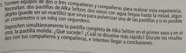 Formen equipos de dos o tres compañeros y compañeras para realizar esta experiencia. 
Necesitan: dos pastillas de Alka Seltzer, dos vasos con agua limpia hasta la mitad, algún 
objeto (puede ser un martillo) que sirva para pulverizar una de las pastillas y si es posible 
un cronómetro o un reloj con segundero. 
Depositen simultáneamente la pastilla completa de Alka Seltzer en el primer vaso y en el 
otro, la pastilla molida. ¿Qué sucede? ¿Cuál se disuelve más rápido? Discute los resulta- 
dos con tus compañeros y compañeras, e intenten llegar a conclusiones.