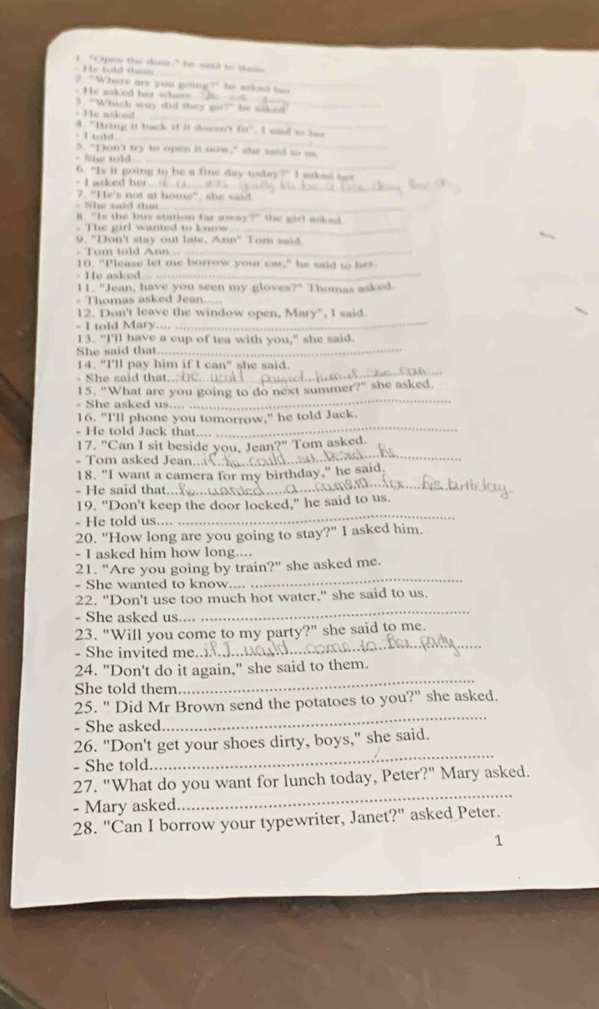 "Opan the dust?" he md to sh
t he tld them 
_
2. “Where are you guing?" he skst t  
- He asked her whese 
3. "Which way did they go?" he naked
- He asked_
1  a lo
_
4. "Bring it back if it donsn't   ,  I  md  t    
5. "Don't try to open it now," she said to as
< She told _
6. “Is it going to be a fine day today?” I aakes nes
- I asked her_
7. “He's not at home", she said
- She said that_
8. "Is the bus station far away the girl asked .
. The girl wanted to know_
9. "Don't stay out late, Ann" Tom said.
Tom told Ann _
1(. "Please let me borrow your car," he said to her.
- He asked_
11. "Jean, have you seen my gloves?" Thomas asked.
- Thomas asked Jean.
12. Don't leave the window open, Mary", I said.
- I told Mary._
13. "I'll have a cup of tea with you," she said.
She said that_
_
14. "I'll pay him if I can" she said.
- She said that..
15. "What are you going to do next summer?" she asked.
She asked us.
_
16. "I'll phone you tomorrow," he told Jack.
- He told Jack that.
_
_
17. "Can I sit beside you, Jean?" Tom asked.
- Tom asked Jean.
_
18. "I want a camera for my birthday," he said.
- He said that..
_
19. "Don't keep the door locked," he said to us.
- He told us....
20. "How long are you going to stay?" I asked him.
- I asked him how long....
21. "Are you going by train?" she asked me.
- She wanted to know
_
22. "Don't use too much hot water," she said to us.
- She asked us
_
23. "Will you come to my party?" she said to me.
- She invited me
_
24. "Don't do it again," she said to them.
She told them
_
25. " Did Mr Brown send the potatoes to you?" she asked.
- She asked
_
26. "Don't get your shoes dirty, boys," she said.
- She told
_
27. "What do you want for lunch today, Peter?" Mary asked.
- Mary asked
_
28. "Can I borrow your typewriter, Janet?" asked Peter.
1