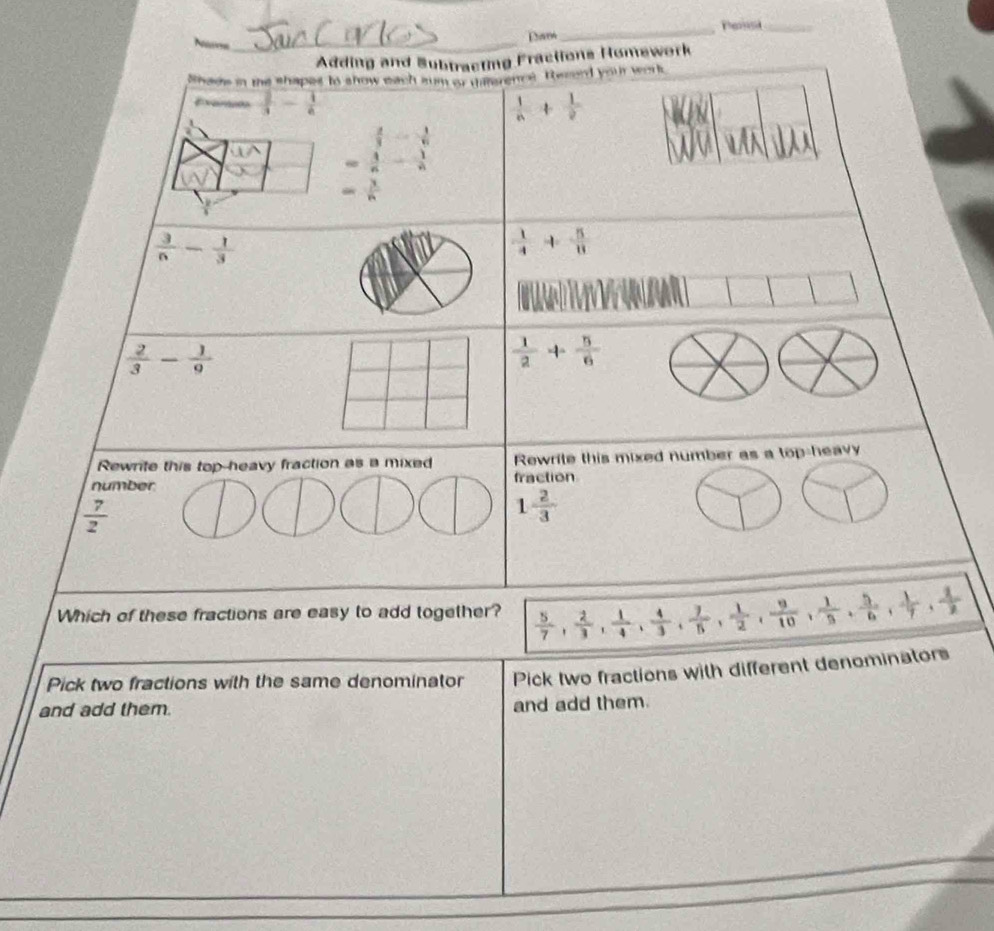 Dam_ Pensi_
Adding and Subtracting Fractions Homework
Shavs in the shapes to show each sum or daterencs. Rezerd you work.
Exerato  2/3 - 1/6   1/n + 1/2 
=frac  2/3 - 1/6  1/n - 1/n 
- 3/6 
 3/6 - 1/3 
 1/4 + 5/8 
 2/3 - 1/9 
 1/2 + 5/6 
△ bigcirc bigcirc 
Rewrite this top-heavy fraction as a mixed Rewrite this mixed number as a top-heav
number fraction
 7/2 
1 2/3 
Which of these fractions are easy to add together?  5/7 ,  2/3 ,  1/4 ,  4/3 ,  7/5 ,  1/2 ,  9/10 ,  1/3 ,  5/6 ,  1/7 ,  4/7 
Pick two fractions with the same denominator Pick two fractions with different denominators
and add them. and add them.