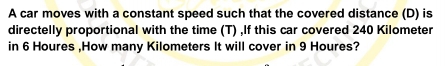 A car moves with a constant speed such that the covered distance (D) is 
directelly proportional with the time (T) ,If this car covered 240 Kilometer
in 6 Houres ,How many Kilometers It will cover in 9 Houres?