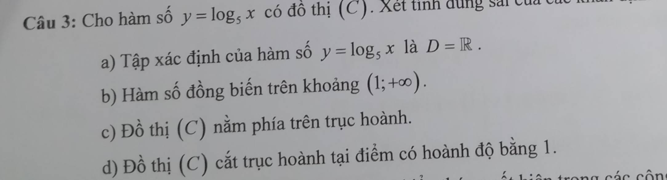 Cho hàm số y=log _5x có đô thị (C). Xết tinh dùng sải của t
a) Tập xác định của hàm số y=log _5x là D=R. 
b) Hàm số đồng biến trên khoảng (1;+∈fty ). 
c) Đồ thị (C) nằm phía trên trục hoành.
d) Đồ thị (C) cắt trục hoành tại điểm có hoành độ bằng 1.