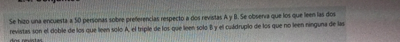 Se hizo una encuesta a 50 personas sobre preferencias respecto a dos revistas A y B. Se observa que los que leen las dos 
revistas son el doble de los que leen solo A, el triple de los que leen solo B y el cuádruplo de los que no leen ninguna de las